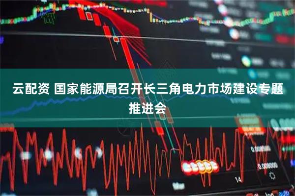 云配资 国家能源局召开长三角电力市场建设专题推进会