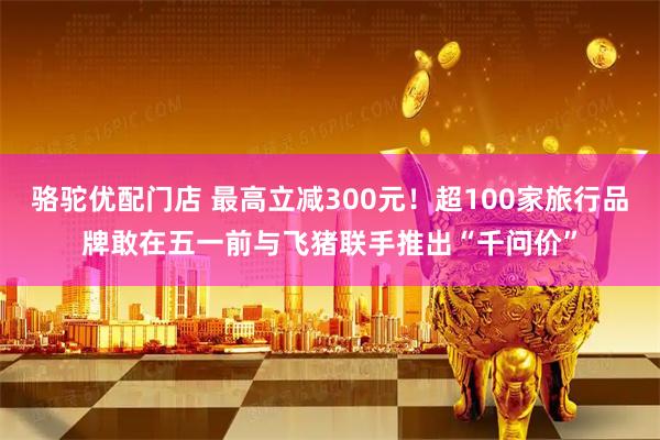 骆驼优配门店 最高立减300元！超100家旅行品牌敢在五一前与飞猪联手推出“千问价”