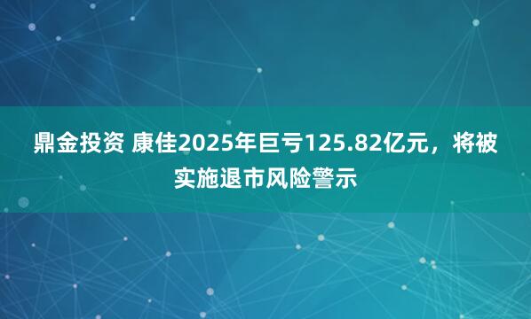 鼎金投资 康佳2025年巨亏125.82亿元，将被实施退市风险警示