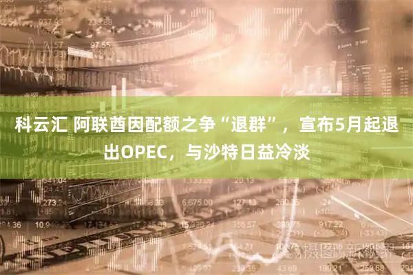科云汇 阿联酋因配额之争“退群”，宣布5月起退出OPEC，与沙特日益冷淡