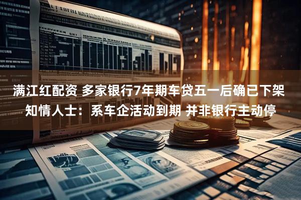满江红配资 多家银行7年期车贷五一后确已下架 知情人士：系车企活动到期 并非银行主动停