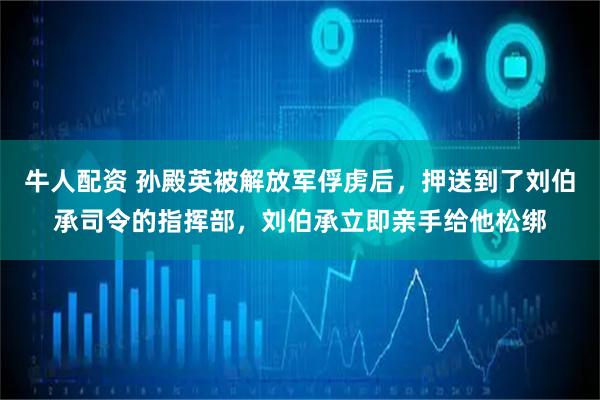 牛人配资 孙殿英被解放军俘虏后，押送到了刘伯承司令的指挥部，刘伯承立即亲手给他松绑