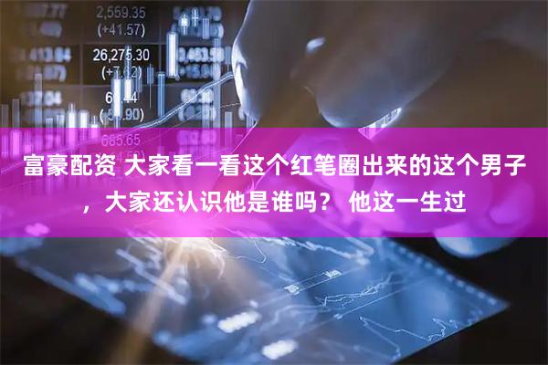 富豪配资 大家看一看这个红笔圈出来的这个男子，大家还认识他是谁吗？ 他这一生过