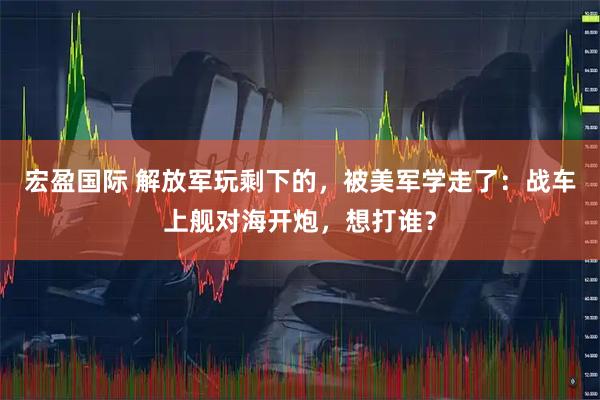 宏盈国际 解放军玩剩下的，被美军学走了：战车上舰对海开炮，想打谁？