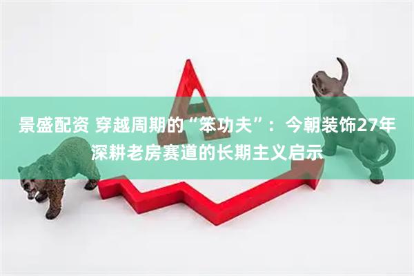 景盛配资 穿越周期的“笨功夫”：今朝装饰27年深耕老房赛道的长期主义启示