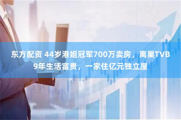 东方配资 44岁港姐冠军700万卖房，离巢TVB9年生活富贵，一家住亿元独立屋