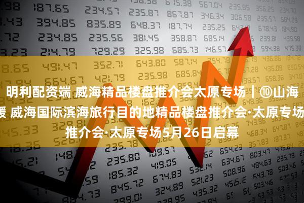 明利配资端 威海精品楼盘推介会太原专场|⑩山海浪漫·精致温暖 威海国际滨海旅行目的地精品楼盘推介会·太原专场5月26日启幕