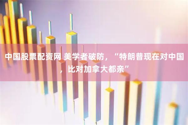 中国股票配资网 美学者破防，“特朗普现在对中国，比对加拿大都亲”