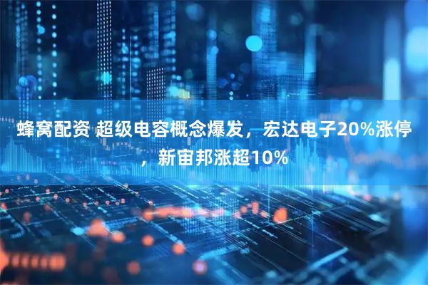 蜂窝配资 超级电容概念爆发，宏达电子20%涨停，新宙邦涨超10%