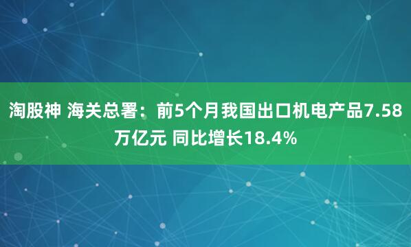 淘股神 海关总署：前5个月我国出口机电产品7.58万亿元 同比增长18.4%