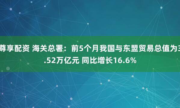 尊享配资 海关总署：前5个月我国与东盟贸易总值为3.52万亿元 同比增长16.6%