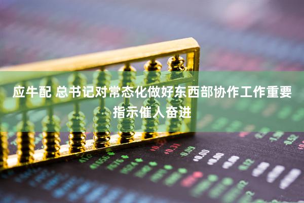 应牛配 总书记对常态化做好东西部协作工作重要指示催人奋进