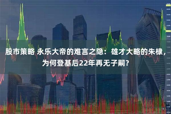 股市策略 永乐大帝的难言之隐:雄才大略的朱棣,为何登基后22年再无子嗣?