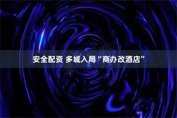 安全配资 多城入局“商办改酒店”