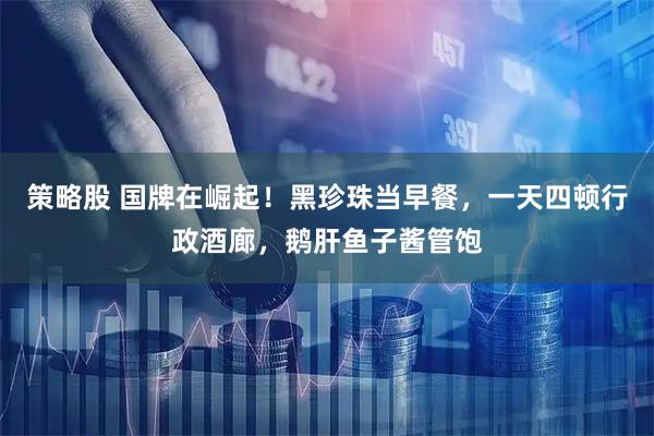 策略股 国牌在崛起！黑珍珠当早餐，一天四顿行政酒廊，鹅肝鱼子酱管饱