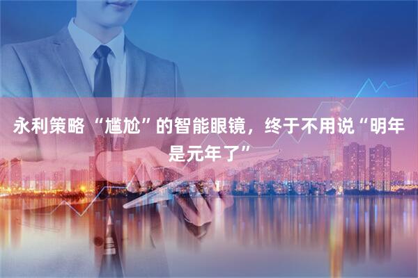 永利策略 “尴尬”的智能眼镜，终于不用说“明年是元年了”