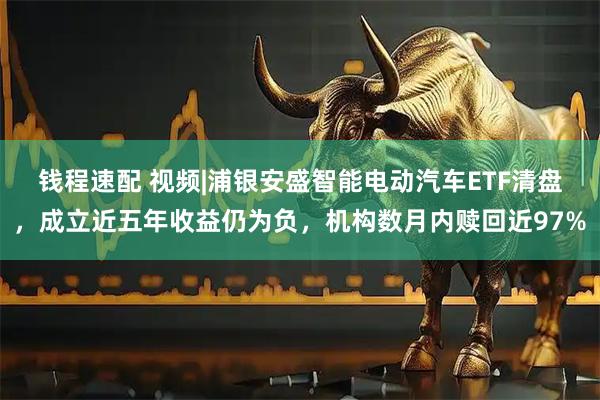钱程速配 视频|浦银安盛智能电动汽车ETF清盘，成立近五年收益仍为负，机构数月内赎回近97%