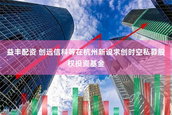 益丰配资 创远信科等在杭州新设求创时空私募股权投资基金