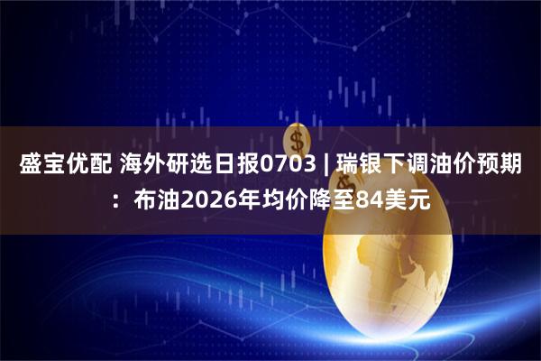盛宝优配 海外研选日报0703 | 瑞银下调油价预期：布油2026年均价降至84美元