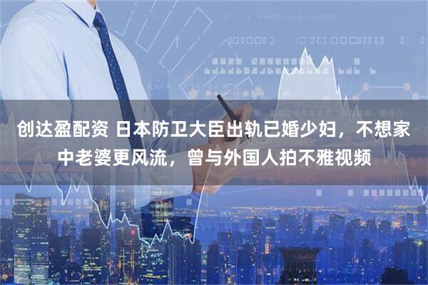 创达盈配资 日本防卫大臣出轨已婚少妇，不想家中老婆更风流，曾与外国人拍不雅视频
