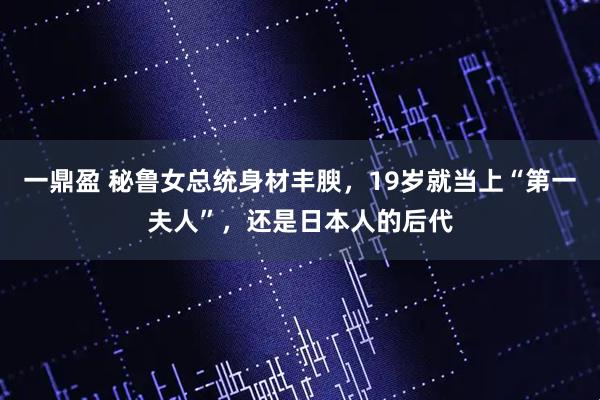 一鼎盈 秘鲁女总统身材丰腴，19岁就当上“第一夫人”，还是日本人的后代
