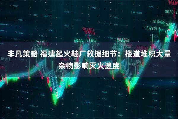 非凡策略 福建起火鞋厂救援细节：楼道堆积大量杂物影响灭火速度