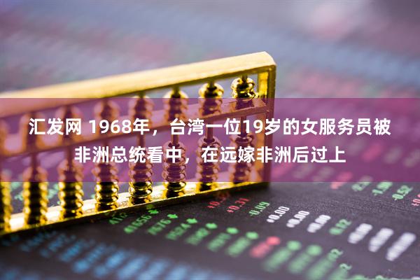 汇发网 1968年，台湾一位19岁的女服务员被非洲总统看中，在远嫁非洲后过上