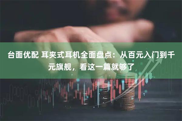 台面优配 耳夹式耳机全面盘点：从百元入门到千元旗舰，看这一篇就够了