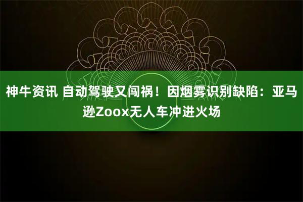 神牛资讯 自动驾驶又闯祸！因烟雾识别缺陷：亚马逊Zoox无人车冲进火场