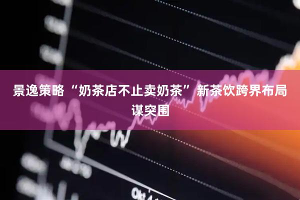景逸策略 “奶茶店不止卖奶茶” 新茶饮跨界布局谋突围