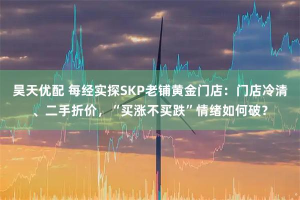 昊天优配 每经实探SKP老铺黄金门店：门店冷清、二手折价，“买涨不买跌”情绪如何破？
