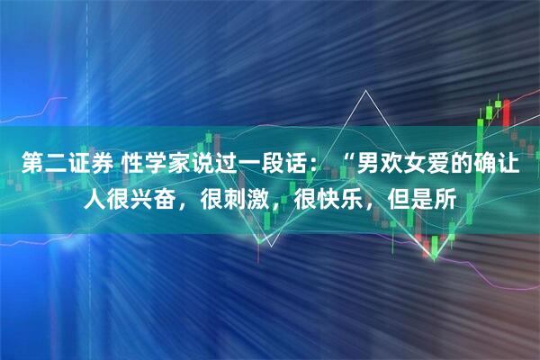 第二证券 性学家说过一段话： “男欢女爱的确让人很兴奋，很刺激，很快乐，但是所