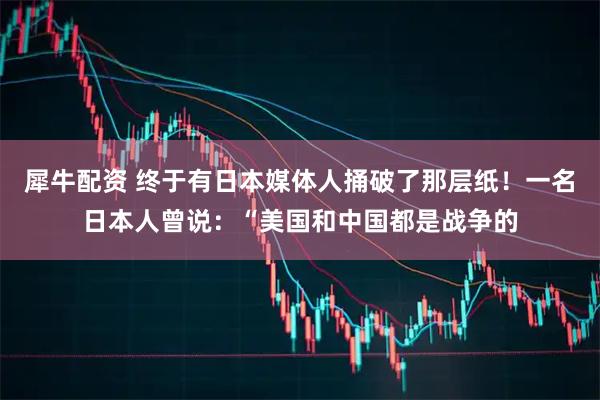 犀牛配资 终于有日本媒体人捅破了那层纸！一名日本人曾说：“美国和中国都是战争的