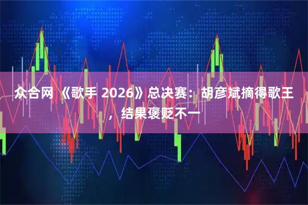 众合网 《歌手 2026》总决赛：胡彦斌摘得歌王，结果褒贬不一