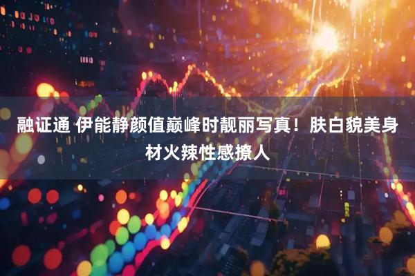 融证通 伊能静颜值巅峰时靓丽写真！肤白貌美身材火辣性感撩人
