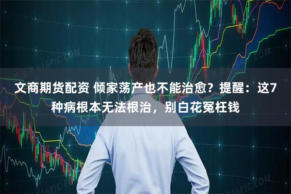 文商期货配资 倾家荡产也不能治愈？提醒：这7种病根本无法根治，别白花冤枉钱