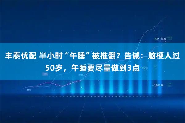 丰泰优配 半小时“午睡”被推翻？告诫：脑梗人过50岁，午睡要尽量做到3点