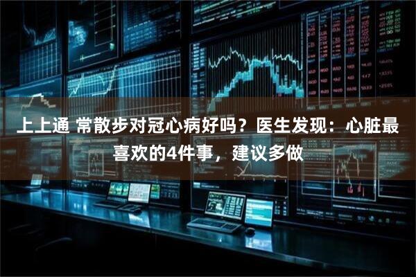 上上通 常散步对冠心病好吗？医生发现：心脏最喜欢的4件事，建议多做
