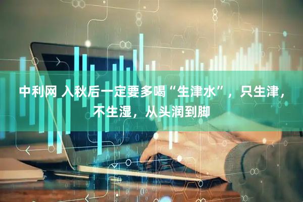 中利网 入秋后一定要多喝“生津水”，只生津，不生湿，从头润到脚