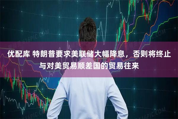 优配库 特朗普要求美联储大幅降息，否则将终止与对美贸易顺差国的贸易往来