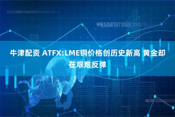 牛津配资 ATFX:LME铜价格创历史新高 黄金却在艰难反弹